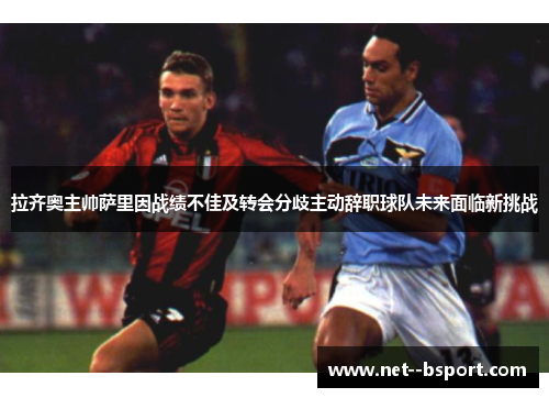 拉齐奥主帅萨里因战绩不佳及转会分歧主动辞职球队未来面临新挑战