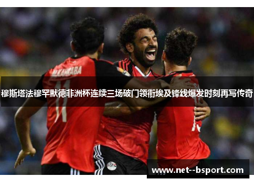 穆斯塔法穆罕默德非洲杯连续三场破门领衔埃及锋线爆发时刻再写传奇