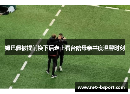 姆巴佩被提前换下后走上看台陪母亲共度温馨时刻