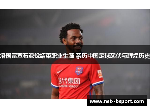 洛国富宣布退役结束职业生涯 亲历中国足球起伏与辉煌历史 洛国富宣布退役结束职业生涯 亲历中国足球起伏与辉煌历史